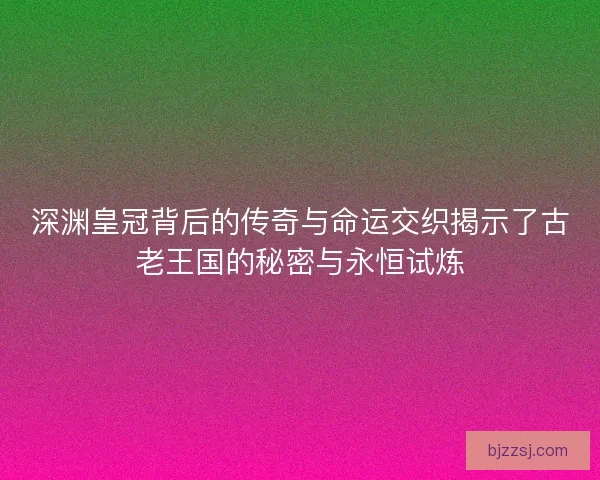 深渊皇冠背后的传奇与命运交织揭示了古老王国的秘密与永恒试炼