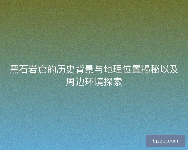 黑石岩窟的历史背景与地理位置揭秘以及周边环境探索