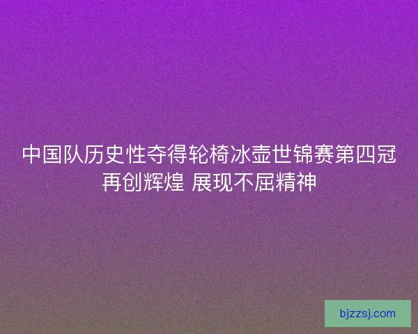 中国队历史性夺得轮椅冰壶世锦赛第四冠再创辉煌 展现不屈精神
