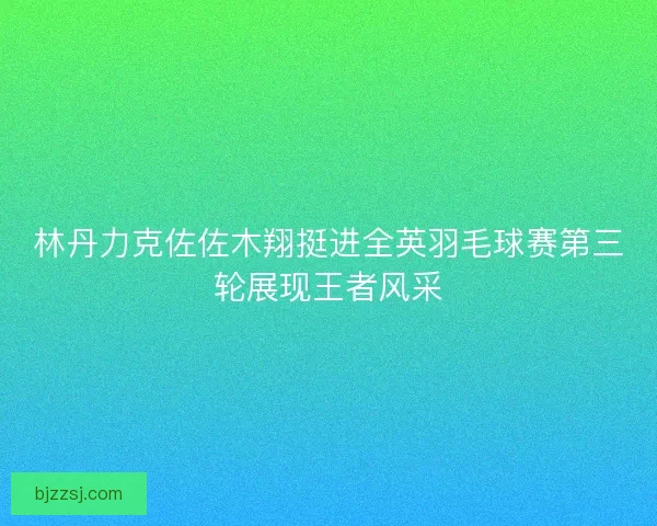林丹力克佐佐木翔挺进全英羽毛球赛第三轮展现王者风采