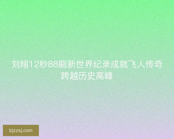 刘翔12秒88刷新世界纪录成就飞人传奇跨越历史高峰