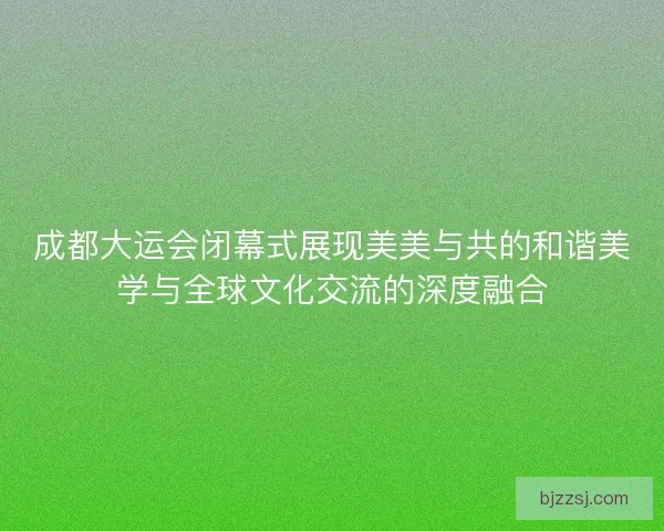 成都大运会闭幕式展现美美与共的和谐美学与全球文化交流的深度融合